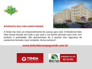 FICHA TÉCNICA
Número de unidades: 480 unidades (15 torres)
Número de pavimentos: Térreo + 4 pavimentos
Unidades por pavimento: 8 unidades por pavimento térreo e 8 unidades
por pavimento tipo
Tipos de apartamentos e área privativa das unidades: • 15 aptos. - 1
quarto (PNE - térreo) - 43,54 m² • 480 aptos. - 2 quartos (térreo e outros
pavimentos) - 43,54 m²
1 vaga de estacionamento
SUBSÍDIO DE ATÉ
R$ 25 MIL
www.belavidacampogrande.com.br
 