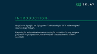Do you have a job you are trying to fill? Chances are you are in no shortage for
resumes to go through.
Preparing for an interview is time consuming for both sides. To help you get a
jump start on your prep work, we’ve compiled a list of questions to ask a
candidate.
I N T R O D U C T I O N :
 