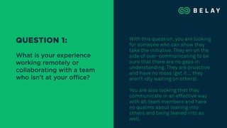 With this question, you are looking
for someone who can show they
take the initiative. They err on the
side of over-communicating to be
sure that there are no gaps in
understanding. They are proactive
and have no moss (get it… they
aren’t idly waiting on others).
You are also looking that they
communicate in an effective way
with all team members and have
no qualms about leaning into
others and being leaned into as
well.
QUESTION 1:
What is your experience
working remotely or
collaborating with a team
who isn’t at your oﬃce?
 