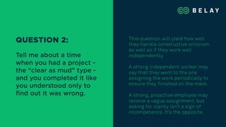 This question will yield how well
they handle constructive criticism
as well as if they work well
independently.
A strong independent worker may
say that they went to the one
assigning the work periodically to
ensure they finished on the mark.
A strong, proactive employee may
receive a vague assignment, but
asking for clarity isn’t a sign of
incompetence. It’s the opposite.
QUESTION 2:
Tell me about a time
when you had a project -
the “clear as mud” type -
and you completed it like
you understood only to
ﬁnd out it was wrong.
 
