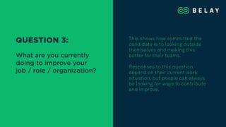 This shows how committed the
candidate is to looking outside
themselves and making this
better for their teams.
Responses to this question
depend on their current work
situation, but people can always
be looking for ways to contribute
and improve.
QUESTION 3:
What are you currently
doing to improve your
job / role / organization?
 