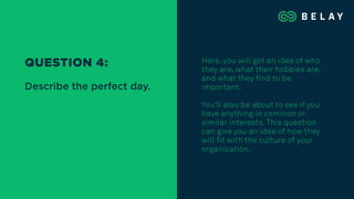 Here, you will get an idea of who
they are, what their hobbies are,
and what they find to be
important.
You’ll also be about to see if you
have anything in common or
similar interests. This question
can give you an idea of how they
will fit with the culture of your
organization.
QUESTION 4:
Describe the perfect day.
 