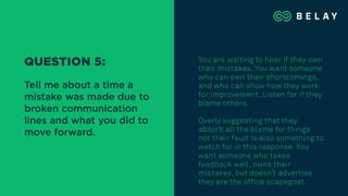 You are waiting to hear if they own
their mistakes. You want someone
who can own their shortcomings,
and who can show how they work
for improvement. Listen for if they
blame others.
Overly suggesting that they
absorb all the blame for things
not their fault is also something to
watch for in this response. You
want someone who takes
feedback well, owns their
mistakes, but doesn’t advertise
they are the office scapegoat.
QUESTION 5:
Tell me about a time a
mistake was made due to
broken communication
lines and what you did to
move forward.
 