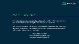 Visit https://belaysolutions.com/9questionsva/ to get the other 4 questions we
love to ask when we are looking for rock star virtual assistants.
Don’t want to deal with the hassle of interviewing and vetting a new assistant?
We match busy leaders like you with premium, US based executive assistants.
Call us today to learn how we can help.
W A N T M O R E ?
Phone:1.800.552.3529
Email:info@belaysolutions.com
Web:www.belaysolutions.com
 