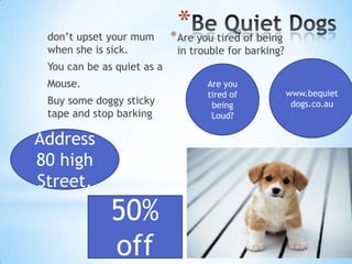 don’t upset your mum
when she is sick.

*
*

Are you tired of being
in trouble for barking?

You can be as quiet as a
Mouse.
Buy some doggy sticky
tape and stop barking

Address
80 high
Street.

50%
off

Are you
tired of
being
Loud?

www.bequiet
dogs.co.au

 