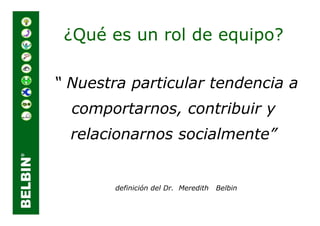 ¿Qué es un rol de equipo?

“ Nuestra particular tendencia a
  comportarnos, contribuir y
  relacionarnos socialmente”


        definición del Dr. Meredith   Belbin
 