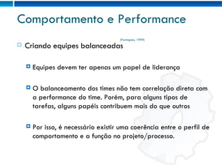 Comportamento e Performance Criando equipes balanceadas Equipes devem ter apenas um papel de liderança O balanceamento dos times não tem correlação direta com a performance do time. Porém, para alguns tipos de tarefas, alguns papéis contribuem mais do que outros Por isso, é necessário existir uma coerência entre o perfil de comportamento e a função no projeto/processo. [Partington, 1999] 