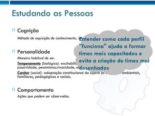 Estudando as Pessoas Cognição Método de aquisição de conhecimento, interpretação de informações. Personalidade Maneira habitual de ser.  Temperamento  (biológico):  excitabilidade, impulsividade, sensibilidade, passividade, pessimismo,vivacidade, etc. Caráter  (social):  adaptação constitucional do sujeito às condições ambientais, familiares, pedagógicas e sociais. Comportamento Ações que podem ser observadas. Diferentes tipos de pessoas irão interagir de maneiras diferentes. Entender como cada perfil "funciona" ajuda a formar times mais capacitados e evita a criação de times mal desenhados 