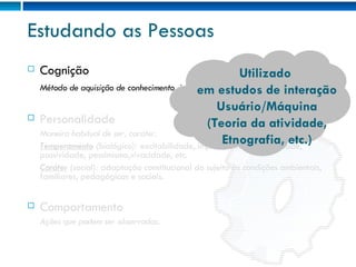 Estudando as Pessoas Cognição Método de aquisição de conhecimento, interpretação de informações. Personalidade Maneira habitual de ser, caráter. Temperamento  (biológico):  excitabilidade, impulsividade, sensibilidade, passividade, pessimismo,vivacidade, etc. Caráter  (social):  adaptação constitucional do sujeito às condições ambientais, familiares, pedagógicas e sociais. Comportamento Ações que podem ser observadas. Utilizado  em estudos de interação Usuário/Máquina (Teoria da atividade, Etnografia, etc.) 