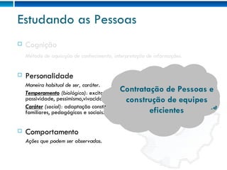 Estudando as Pessoas Cognição Método de aquisição de conhecimento, interpretação de informações. Personalidade Maneira habitual de ser, caráter. Temperamento  (biológico):  excitabilidade, impulsividade, sensibilidade, passividade, pessimismo,vivacidade, etc. Caráter  (social):  adaptação constitucional do sujeito às condições ambientais, familiares, pedagógicas e sociais. Comportamento Ações que podem ser observadas. Como lidar com as Pessoas Perfis de Liderança Desenvolvimento de Competências para gerenciamento e liderança de equipes Contratação de Pessoas e construção de equipes eficientes 