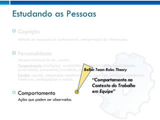 Estudando as Pessoas Cognição Método de aquisição de conhecimento, interpretação de informações. Personalidade Maneira habitual de ser, caráter. Temperamento  (biológico):  excitabilidade, impulsividade, sensibilidade, passividade, pessimismo,vivacidade, etc. Caráter  (social):  adaptação constitucional do sujeito às condições ambientais, familiares, pedagógicas e sociais. Comportamento Ações que podem ser observadas. Belbin Team Roles Theory “ Comportamento no Contexto do Trabalho em Equipe” 