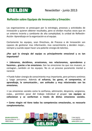 Newsletter ‐ junio 2013
BELBIN ASSOCIATES
Barroeta Aldamar, 6, 4 
48001 Bilbao
T 944 246222
E spain@belbin.com
www.belbin.com
Reflexión sobre Equipos de Innovación y Emoción:
Las organizaciones se preocupan por la estrategia, procesos y actividades de
innovación y quieren obtener resultados, pero se olvidan muchas veces que en
un entorno incierto y cambiante de alta complejidad, la unidad de Reflexión‐
Acción‐ Aprendizaje en la organización es el equipo.
Ciertamente los equipos, sean Directivos, de Proceso o de Innovación son
capaces de gestionar mas información, mas conocimiento y deciden mejor…
siempre y cuando sepan hacer una potente sinergia de talentos.
¿Por qué la sinergia del equipo es principalmente emocional y es tan
importante?
• Lideramos, decidimos, arrastramos, nos relacionamos, aprendemos y
hacemos… gracias a las emociones. Son las emociones las que nos mueven, se
contagian….también en los equipos. No es un proceso puramente mental o
racional.
• Puede haber sinergia de conocimiento muy importante, pero primero sentimos
y luego pensamos. Además el esfuerzo, las ganas, el compromiso, el
aprendizaje, la comunicación… son actitudes y muy relacionadas con las
emociones.
• Las emociones sociales como la confianza, admiración, desprecio, vergüenza,
culpa… permiten pasar del trabajo individual al grupal. Los equipos se
cohesionan y se conforman a través de dichas emociones sociales.
• Como ningún rol tiene todas las competencias emocionales, es necesario
complementarlas.
 