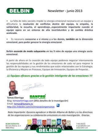 Newsletter ‐ junio 2013
BELBIN ASSOCIATES
Barroeta Aldamar, 6, 4 
48001 Bilbao
T 944 246222
E spain@belbin.com
www.belbin.com
Tomas Elorriaga
Blog: tomaselorriaga.com (Más detalles de la Investigación)
Email: tomas@banpro.es
http://es.linkedin.com/in/innovacionpersonas
• La falta de roles sociales impide la sinergia emocional necesaria en un equipo y
dificultaría la resolución de conflictos dentro del equipo, la empatía, la
solidaridad, la escucha, el aprendizaje…especialmente importante cuando el
equipo opera en un entorno de alta incertidumbre y de cambio drástico
acelerado.
• Es necesario conocerse a si mismo y a los demás, también en la dimensión
emocional, para poder generar la sinergia emocional.
Belbin esconde de modo subyacente en los 9 roles de equipo una sinergia socio‐
emocional.
A partir de ahora en la creación de todo equipo podemos negociar internamente
las responsabilidades en la gestión de las emociones de cada rol para mejorar la
gestión de los equipos y sus rendimientos que están relacionados con la Estrategia,
la Eficiencia y Mejora en Procesos, Equipos de Innovación, Equipos de Proyecto…
¡¡¡ Equipos eficaces gracias a la gestión inteligente de las emociones !!!
Nota Importante: Quisiera agradecer a Marián Albaina de Belbin y a los directivos
de las organizaciones su colaboración entusiasta en esta investigación. Gracias.
 