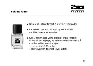 13 
Belbins roller 
 Belbin har identificeret 9 nyttige teamroller 
 En person har en primær og som oftest 
en til to sekundære roller 
 Alle 9 roller skal være dækket ind i teamet – 
ellers er det vigtigt, at man er opmærksom på 
- hvilke roller, der mangler 
- hvem, der så får rollen 
- eller hvordan teamet lever uden 
 