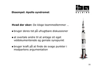 16 
Eksempel: Apollo syndromet 
Hvad der sker: De kloge teammedlemmer … 
 bruger deres tid på ufrugtbare diskussioner 
 at overtale andre til at antage sit eget 
veldokumenterede og geniale synspunkt 
 bruger kraft på at finde de svage punkter i 
modpartens argumentation 
 