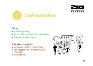 19 
Bidrag: 
Idémanden 
 Kreativ og idérig 
 Ser problemstillinger fra nye vinkler 
 Original og opfindsom 
Tilladelige svagheder: 
 Ignorerer mindre vigtige ting 
 For optaget til at kommunikere 
effektivt 
 Kritikfølsom 
 