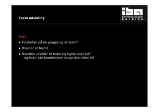 37 
Team udvikling 
Især: 
 Forskellen på en gruppe og et team? 
 Hvad er et team? 
 Hvordan udvikler et team sig typisk over tid? 
- og hvad kan teamlederen bruge den viden til? 
 