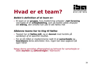 39 
Hvad er et team? 
Belbin’s definition af et team er: 
 Et team er en gruppe, hvis medlemmer arbejder i tæt forening 
ved hjælp af en arbejdsdeling, som på bedste måde afspejler 
det bidrag, den enkelte kan yde til det fælles mål 
Sådanne teams har to ting til fælles 
 Teamet har et fælles mål, og er dannet med henblik på 
opnåelsen af et specifikt resultat. 
 For at nå målet er medlemmerne nødt til at samarbejde og 
koordinere deres aktiviteter. Dvs. ingen kan løse opgaven på 
egen hånd! 
Netop denne gensidige afhængighed og behovet for samarbejde er 
både styrken og udfordringen i Teamwork! 
 