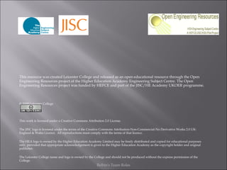Belbin's Team Roles This resource was created Leicester College and released as an open educational resource through the Open Engineering Resources project of the Higher Education Academy Engineering Subject Centre. The Open Engineering Resources project was funded by HEFCE and part of the JISC/HE Academy UKOER programme. © 2009 Leicester College This work is licensed under a Creative Commons Attribution 2.0 License.   The JISC logo is licensed under the terms of the Creative Commons Attribution-Non-Commercial-No Derivative Works 2.0 UK: England & Wales Licence.  All reproductions must comply with the terms of that licence. The HEA logo is owned by the Higher Education Academy Limited may be freely distributed and copied for educational purposes only, provided that appropriate acknowledgement is given to the Higher Education Academy as the copyright holder and original publisher. The Leicester College name and logo is owned by the College and should not be produced without the express permission of the College. 