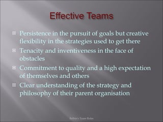 Persistence in the pursuit of goals but creative flexibility in the strategies used to get there Tenacity and inventiveness in the face of obstacles Commitment to quality and a high expectation of themselves and others Clear understanding of the strategy and philosophy of their parent organisation Belbin's Team Roles 