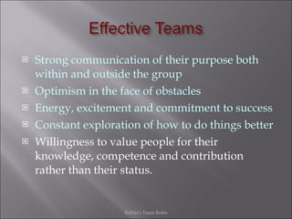 Strong communication of their purpose both within and outside the group Optimism in the face of obstacles Energy, excitement and commitment to success Constant exploration of how to do things better Willingness to value people for their knowledge, competence and contribution rather than their status. Belbin's Team Roles 