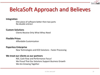BelcaSoft Approach and Believes
Integration
One piece of software better then two parts
No double entries!
Custom Solutions
Clients Receive Only What Whey Need
Flexible Prices
Affordable Customization
Paperless Enterprise
New Technologies and ECO Solutions - Faster Processing
We treat our clients as our partners
ROI, Cash Flow and Performance Focus!
We Proud That Our Solutions Support Business Growth
We Are Growing Together
© 2014, BelcaSoft 14
 