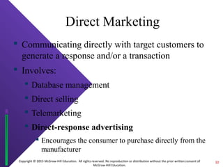 Copyright © 2015 McGraw-Hill Education. All rights reserved. No reproduction or distribution without the prior written consent of
McGraw-Hill Education.
Direct Marketing
 Communicating directly with target customers to
generate a response and/or a transaction
 Involves:
 Database management
 Direct selling
 Telemarketing
 Direct-response advertising
 Encourages the consumer to purchase directly from the
manufacturer
10
 