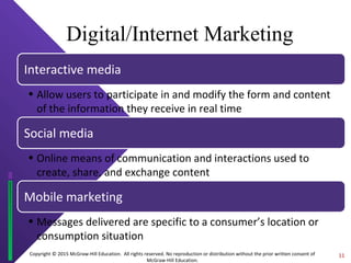 Copyright © 2015 McGraw-Hill Education. All rights reserved. No reproduction or distribution without the prior written consent of
McGraw-Hill Education.
Digital/Internet Marketing
Interactive media
• Allow users to participate in and modify the form and content
of the information they receive in real time
Social media
• Online means of communication and interactions used to
create, share, and exchange content
Mobile marketing
• Messages delivered are specific to a consumer’s location or
consumption situation
11
 