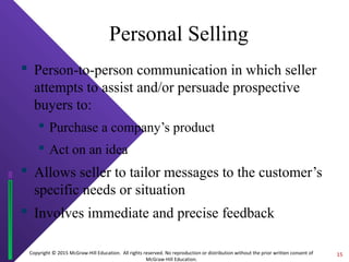 Copyright © 2015 McGraw-Hill Education. All rights reserved. No reproduction or distribution without the prior written consent of
McGraw-Hill Education.
Personal Selling
 Person-to-person communication in which seller
attempts to assist and/or persuade prospective
buyers to:
 Purchase a company’s product
 Act on an idea
 Allows seller to tailor messages to the customer’s
specific needs or situation
 Involves immediate and precise feedback
15
 