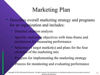 Copyright © 2015 McGraw-Hill Education. All rights reserved. No reproduction or distribution without the prior written consent of
McGraw-Hill Education.
Marketing Plan
 Describes overall marketing strategy and programs
for an organization and includes:
 Detailed situation analysis
 Specific marketing objectives with time-frame and
mechanism for measuring performance
 Selection of target market(s) and plans for the four
elements of the marketing mix
 Program for implementing the marketing strategy
 Process for monitoring and evaluating performance
21
 