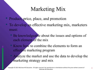 Copyright © 2015 McGraw-Hill Education. All rights reserved. No reproduction or distribution without the prior written consent of
McGraw-Hill Education.
Marketing Mix
 Product, price, place, and promotion
 To develop an effective marketing mix, marketers
must:
 Be knowledgeable about the issues and options of
each element of the mix
 Know how to combine the elements to form an
effective marketing program
 Analyze the market and use the data to develop the
marketing strategy and mix
3
 