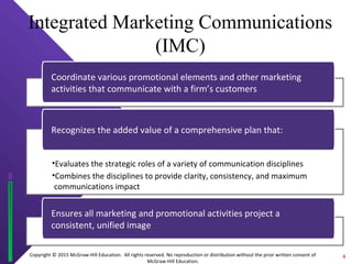 Copyright © 2015 McGraw-Hill Education. All rights reserved. No reproduction or distribution without the prior written consent of
McGraw-Hill Education.
Integrated Marketing Communications
(IMC)
Coordinate various promotional elements and other marketing
activities that communicate with a firm’s customers
•Evaluates the strategic roles of a variety of communication disciplines
•Combines the disciplines to provide clarity, consistency, and maximum
communications impact
Recognizes the added value of a comprehensive plan that:
Ensures all marketing and promotional activities project a
consistent, unified image
4
 
