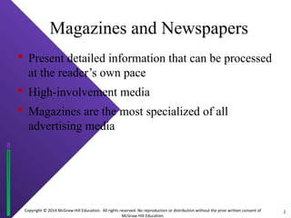 Magazines and Newspapers 
 Present detailed information that can be processed 
at the reader’s own pace 
 High-involvement media 
 Magazines are the most specialized of all 
advertising media 
Copyright © 2014 McGraw-Hill Education. All rights reserved. No reproduction or distribution without the prior written consent of 
McGraw-Hill Education. 
2 
 