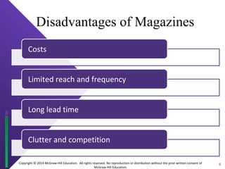 Disadvantages of Magazines 
Copyright © 2014 McGraw-Hill Education. All rights reserved. No reproduction or distribution without the prior written consent of 
McGraw-Hill Education. 
Costs 
Limited reach and frequency 
Long lead time 
Clutter and competition 
6 
 