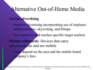 Copyright © 2014 McGraw-Hill Education. All rights reserved. No reproduction or distribution without the prior written consent of McGraw-Hill
Education.
Alternative Out-of-Home Media
 Aerial advertising
 Outdoor advertising incorporating use of airplanes
pulling banners, skywriting, and blimps
 Not expensive and reaches specific target markets
 Mobile billboards: Devices that carry
advertisements and are mobile
 Costs depend on the area and the mobile board
company’s fees
5
 