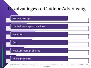 Copyright © 2014 McGraw-Hill Education. All rights reserved. No reproduction or distribution without the prior written consent of McGraw-Hill
Education.
Disadvantages of Outdoor Advertising
Waste coverage
Limited message capabilities
Wearout
Cost
Measurement problems
Image problems
9
 