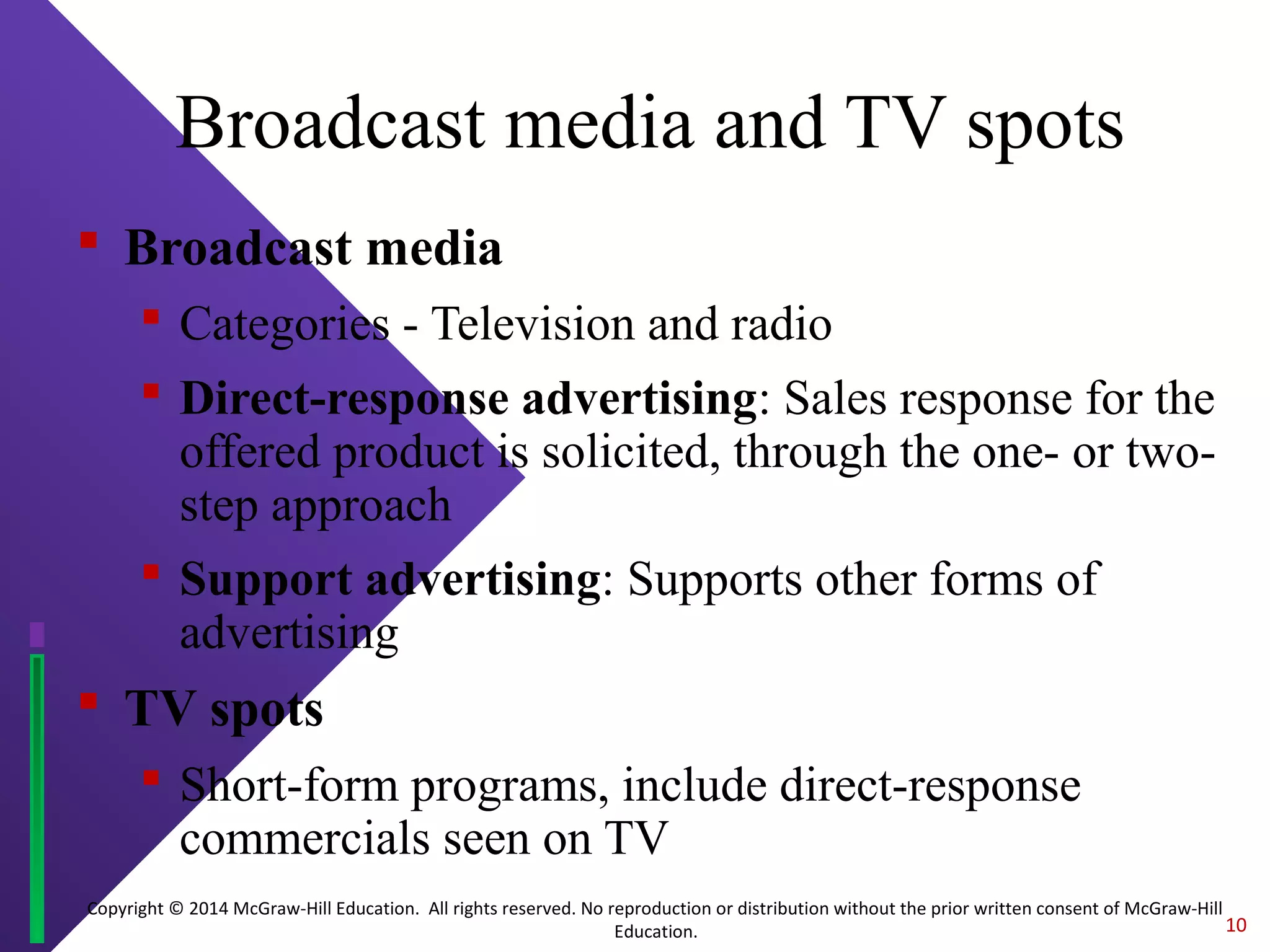 Copyright © 2014 McGraw-Hill Education. All rights reserved. No reproduction or distribution without the prior written consent of McGraw-Hill
Education.
Broadcast media and TV spots
 Broadcast media
 Categories - Television and radio
 Direct-response advertising: Sales response for the
offered product is solicited, through the one- or two-
step approach
 Support advertising: Supports other forms of
advertising
 TV spots
 Short-form programs, include direct-response
commercials seen on TV
10
 