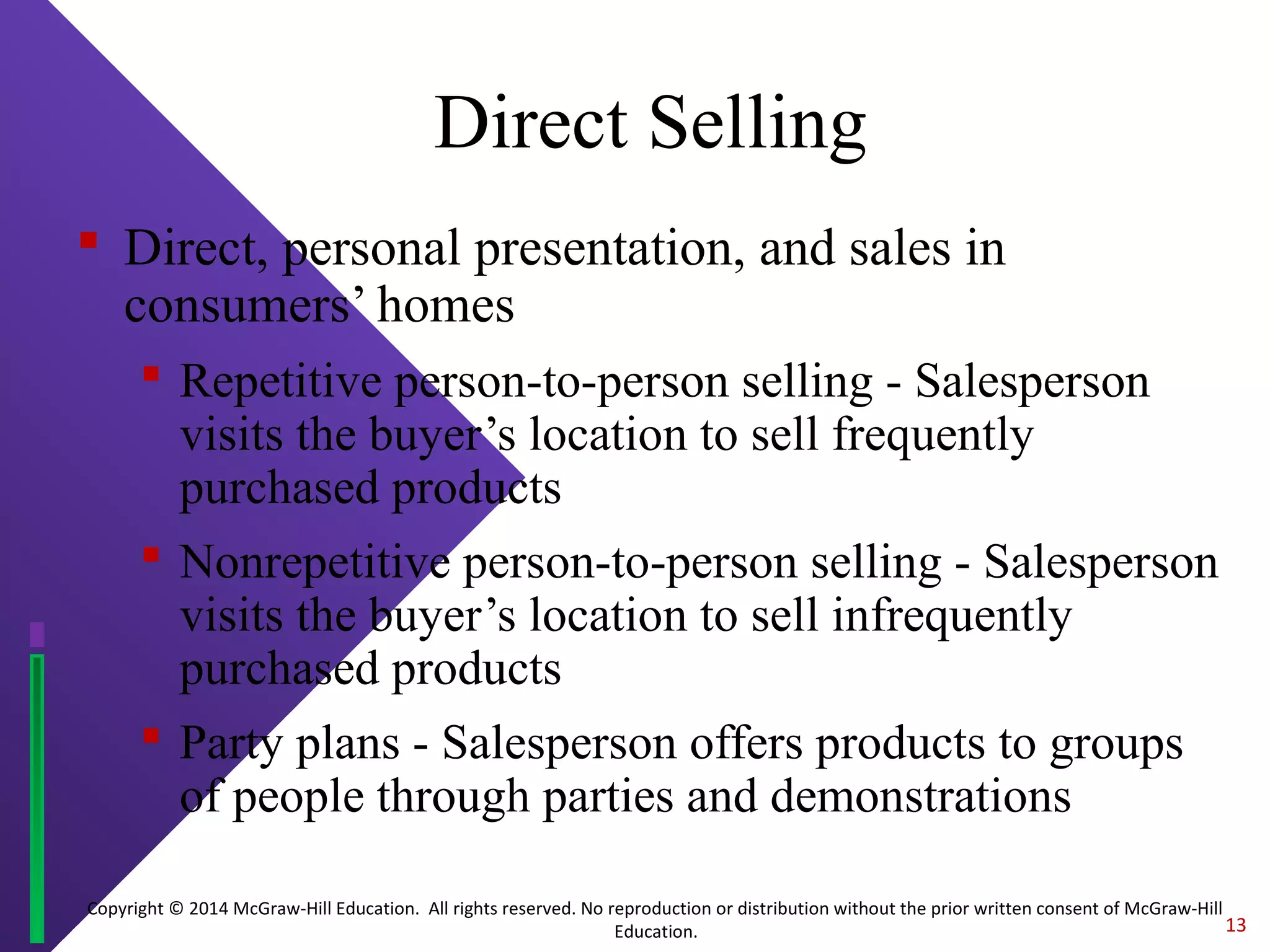 Copyright © 2014 McGraw-Hill Education. All rights reserved. No reproduction or distribution without the prior written consent of McGraw-Hill
Education.
Direct Selling
 Direct, personal presentation, and sales in
consumers’ homes
 Repetitive person-to-person selling - Salesperson
visits the buyer’s location to sell frequently
purchased products
 Nonrepetitive person-to-person selling - Salesperson
visits the buyer’s location to sell infrequently
purchased products
 Party plans - Salesperson offers products to groups
of people through parties and demonstrations
13
 