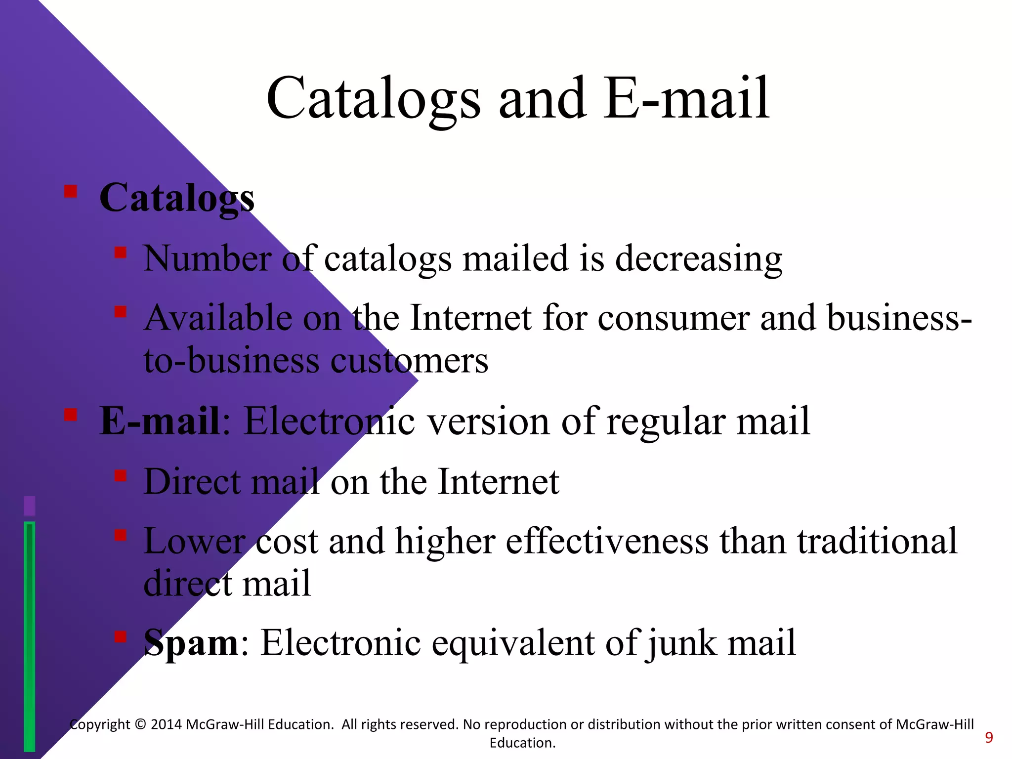 Copyright © 2014 McGraw-Hill Education. All rights reserved. No reproduction or distribution without the prior written consent of McGraw-Hill
Education.
Catalogs and E-mail
 Catalogs
 Number of catalogs mailed is decreasing
 Available on the Internet for consumer and business-
to-business customers
 E-mail: Electronic version of regular mail
 Direct mail on the Internet
 Lower cost and higher effectiveness than traditional
direct mail
 Spam: Electronic equivalent of junk mail
9
 