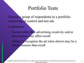 Portfolio Tests 
 Expose a group of respondents to a portfolio 
consisting of control and test ads 
 Limitations 
 Factors other than advertising creativity and/or 
presentation may affect recall 
 Ability to recognize the ad when shown may be a 
better measure than recall 
Copyright © 2014 McGraw-Hill Education. All rights reserved. No reproduction or distribution without the prior written consent of 
McGraw-Hill Education. 
9 
 