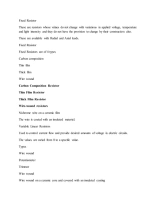 Fixed Resistor
These are resistors whose values do not change with variations in applied voltage, temperature
and light intensity and they do not have the provision to change by their construction also.
These are available with Radial and Axial leads.
Fixed Resistor
Fixed Resistors are of 4 types
Carbon composition
Thin film
Thick film
Wire wound
Carbon Composition Resistor
Thin Film Resistor
Thick Film Resistor
Wire-wound resistors
Nichrome wire on a ceramic film
The wire is coated with an insulated material.
Variable Linear Resistors
Used to control current flow and provide desired amounts of voltage in electric circuits.
The values are varied from 0 to a specific value.
Types
Wire wound
Potentiometer
Trimmer
Wire wound
Wire wound on a ceramic core and covered with an insulated coating
 
