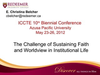 E. Christina Belcher
cbelcher@redeemer.ca

      ICCTE 10th Biennial Conference
             Azusa Pacific University
                May 23-26, 2012


    The Challenge of Sustaining Faith
    and Worldview in Institutional Life
 