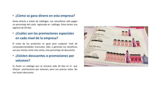 • ¿Cómo se gana dinero en esta empresa?
Venta directa a través de catálogos. Las consultoras sólo pagan
un porcentaje del costo registrado en catálogo. Estos tienen una
vigencia de 20 días.
• ¿Cuáles son las promociones especiales
en cada nivel de la empresa?
El costo de los productos es igual para cualquier nivel de
comprador/vendedor (consultor, líder o gerente) Los beneficios
son por monto; entre más venta, más porcentaje de descuento.
• ¿Existen descuentos o promociones por
volumen?
Sí, Existe un catálogo que se renueva cada 20 días en el que
ofrecen promociones por volumen, pero son precios netos. No
nos hacen descuento.
 