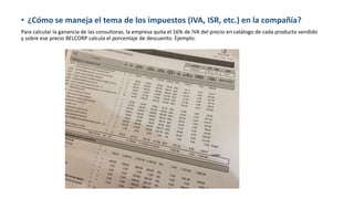 • ¿Cómo se maneja el tema de los impuestos (IVA, ISR, etc.) en la compañía?
Para calcular la ganancia de las consultoras, la empresa quita el 16% de IVA del precio en catálogo de cada producto vendido
y sobre ese precio BELCORP calcula el porcentaje de descuento. Ejemplo:
 