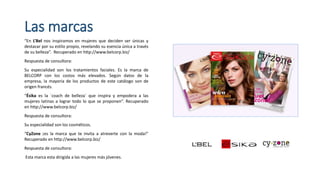 Las marcas
“En L’Bel nos inspiramos en mujeres que deciden ser únicas y
destacar por su estilo propio, revelando su esencia única a través
de su belleza”. Recuperado en http://www.belcorp.biz/
Respuesta de consultora:
Su especialidad son los tratamientos faciales. Es la marca de
BELCORP con los costos más elevados. Según datos de la
empresa, la mayoría de los productos de este catálogo son de
origen francés.
“Ésika es la `coach de belleza` que inspira y empodera a las
mujeres latinas a lograr todo lo que se proponen”. Recuperado
en http://www.belcorp.biz/
Respuesta de consultora:
Su especialidad son los cosméticos.
“CyZone ¡es la marca que te invita a atreverte con la moda!”
Recuperado en http://www.belcorp.biz/
Respuesta de consultora:
Esta marca esta dirigida a las mujeres más jóvenes.
 