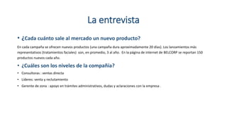 La entrevista
• ¿Cada cuánto sale al mercado un nuevo producto?
En cada campaña se ofrecen nuevos productos (una campaña dura aproximadamente 20 días). Los lanzamientos más
representativos (tratamientos faciales) son, en promedio, 3 al año. En la página de internet de BELCORP se reportan 150
productos nuevos cada año.
• ¿Cuáles son los niveles de la compañía?
• Consultoras : ventas directa
• Líderes: venta y reclutamiento
• Gerente de zona : apoyo en trámites administrativos, dudas y aclaraciones con la empresa .
 