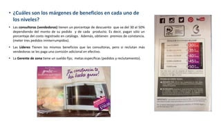• ¿Cuáles son los márgenes de beneficios en cada uno de
los niveles?
• Las consultoras (vendedoras) tienen un porcentaje de descuento que va del 30 al 50%
dependiendo del monto de su pedido y de cada producto. Es decir, pagan sólo un
porcentaje del costo registrado en catálogo. Además, obtienen premios de constancia.
(meter tres pedidos ininterrumpidos).
• Las Líderes Tienen los mismos beneficios que las consultoras, pero si reclutan más
vendedoras se les paga una comisión adicional en efectivo.
• La Gerente de zona tiene un sueldo fijo; metas específicas (pedidos y reclutamiento).
 