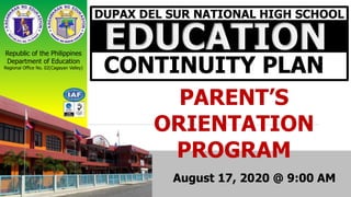 DUPAX DEL SUR NATIONAL HIGH SCHOOL
EDUCATION
CONTINUITY PLAN
Republic of the Philippines
Department of Education
Regional Office No. 02(Cagayan Valley)
PARENT’S
ORIENTATION
PROGRAM
August 17, 2020 @ 9:00 AM
 