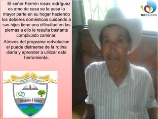 El señor Fermín rosas rodríguez
es amo de casa se la pasa la
mayor parte en su hogar haciendo
los deberes domésticos cuida...