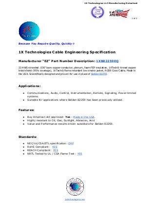 ​1X Technologies LLC Manufacturing Datasheet
1 of 2
Because You Require Quality, Quickly ​®
1X Technologies Cable Engineering Specification
Manufacturer “EZ” Part Number Description: ​1XB82259EQ
22 AWG stranded .030" bare copper conductor, plenum, foam FEP insulation, 1XTech® tinned copper
braid shield (95% coverage), 1XTech® flame retardant low smoke jacket, RG59 Coax Cable, Made in
the USA. Scientifically designed and proven for use in place of ​Belden 82259​.
Applications:
● Communications, Audio, Control, Instrumentation, Remote, Signaling, Power-limited
systems.
● Suitable for applications where Belden 82259 has been previously utilized.
Features:
● Buy American Act approved: ​Yes​ - ​Made in the USA​.
● Highly resistant to Oil, Gas, Sunlight, Abrasion, Acid
● Value and Performance-results driven substitute for Belden 82259.
Standards:
● NEC/UL/CSA/ETL specification: ​CMP
● RoHS Compliant: ​YES
● REACH Compliant: ​YES
● NRTL Tested to UL / CSA Flame Test: ​YES
​1xtechnologies.com
 